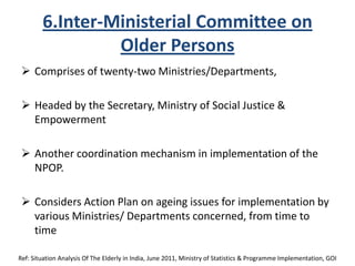 6.Inter-Ministerial Committee on
Older Persons
 Comprises of twenty-two Ministries/Departments,
 Headed by the Secretary, Ministry of Social Justice &
Empowerment
 Another coordination mechanism in implementation of the
NPOP.
 Considers Action Plan on ageing issues for implementation by
various Ministries/ Departments concerned, from time to
time
Ref: Situation Analysis Of The Elderly in India, June 2011, Ministry of Statistics & Programme Implementation, GOI
 