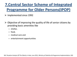 7.Central Sector Scheme of Integrated
Programme for Older Persons(IPOP)
 Implemented since 1992
 Objective of improving the quality of life of senior citizens by
providing basic amenities like
– shelter,
– food,
– medical care and
– entertainment opportunities
Ref: Situation Analysis Of The Elderly in India, June 2011, Ministry of Statistics & Programme Implementation, GOI
 