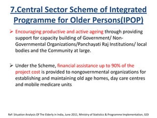 7.Central Sector Scheme of Integrated
Programme for Older Persons(IPOP)
 Encouraging productive and active ageing through providing
support for capacity building of Government/ Non-
Governmental Organizations/Panchayati Raj Institutions/ local
bodies and the Community at large.
 Under the Scheme, financial assistance up to 90% of the
project cost is provided to nongovernmental organizations for
establishing and maintaining old age homes, day care centres
and mobile medicare units
Ref: Situation Analysis Of The Elderly in India, June 2011, Ministry of Statistics & Programme Implementation, GOI
 