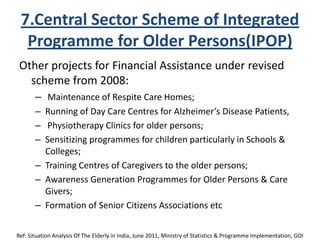 7.Central Sector Scheme of Integrated
Programme for Older Persons(IPOP)
Other projects for Financial Assistance under revised
scheme from 2008:
– Maintenance of Respite Care Homes;
– Running of Day Care Centres for Alzheimer’s Disease Patients,
– Physiotherapy Clinics for older persons;
– Sensitizing programmes for children particularly in Schools &
Colleges;
– Training Centres of Caregivers to the older persons;
– Awareness Generation Programmes for Older Persons & Care
Givers;
– Formation of Senior Citizens Associations etc
Ref: Situation Analysis Of The Elderly in India, June 2011, Ministry of Statistics & Programme Implementation, GOI
 
