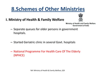 8.Schemes of Other Ministries
I. Ministry of Health & Family Welfare
– Separate queues for older persons in government
hospitals.
– Started Geriatric clinic in several Govt. hospitals
– National Programme For Health Care Of The Elderly
(NPHCE)
Ref: Ministry of Health & Family Welfare, GOI
 