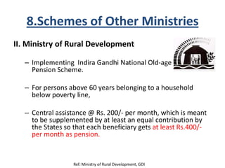 8.Schemes of Other Ministries
II. Ministry of Rural Development
– Implementing Indira Gandhi National Old-age
Pension Scheme.
– For persons above 60 years belonging to a household
below poverty line,
– Central assistance @ Rs. 200/- per month, which is meant
to be supplemented by at least an equal contribution by
the States so that each beneficiary gets at least Rs.400/-
per month as pension.
Ref: Ministry of Rural Development, GOI
 