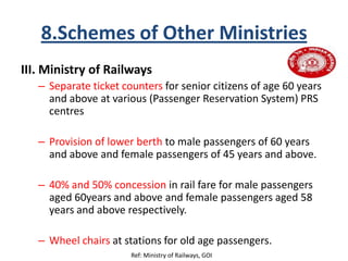 8.Schemes of Other Ministries
III. Ministry of Railways
– Separate ticket counters for senior citizens of age 60 years
and above at various (Passenger Reservation System) PRS
centres
– Provision of lower berth to male passengers of 60 years
and above and female passengers of 45 years and above.
– 40% and 50% concession in rail fare for male passengers
aged 60years and above and female passengers aged 58
years and above respectively.
– Wheel chairs at stations for old age passengers.
Ref: Ministry of Railways, GOI
 