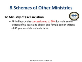 8.Schemes of Other Ministries
IV. Ministry of Civil Aviation
– Air India provides concession up to 50% for male senior
citizens of 65 years and above, and female senior citizens
of 63 years and above in air fares.
Ref: Ministry of Civil Aviation, GOI
 