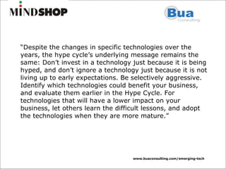 “ Despite the changes in specific technologies over the years, the hype cycle’s underlying message remains the same: Don’t invest in a technology just because it is being hyped, and don’t ignore a technology just because it is not living up to early expectations. Be selectively aggressive. Identify which technologies could benefit your business, and evaluate them earlier in the Hype Cycle. For technologies that will have a lower impact on your business, let others learn the difficult lessons, and adopt the technologies when they are more mature.” 
