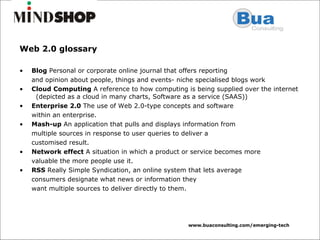 Web 2.0 glossary Blog  Personal or corporate online journal that offers reporting and opinion about people, things and events- niche specialised blogs work Cloud Computing  A reference to how computing is being supplied over the internet  (depicted as a cloud in many charts, Software as a service (SAAS)) Enterprise 2.0  The use of Web 2.0-type concepts and software within an enterprise.  Mash-up  An application that pulls and displays information from multiple sources in response to user queries to deliver a customised result. Network effect  A situation in which a product or service becomes more valuable the more people use it. RSS  Really Simple Syndication, an online system that lets average consumers designate what news or information they want multiple sources to deliver directly to them. 