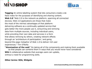 Tagging  An online labelling system that lets consumers create a de facto index for the purposes of identifying and sharing content. Web 2.0  “Web 2.0 is the network as platform, spanning all connected devices; Web 2.0 applications are those that make the most of the intrinsic advantages of that platform: delivering software as a continually updated service that gets better the more people use it, consuming and remixing data from multiple sources, including individual users, while providing their own data and services in a form that allows remixing by others, creating network effects through an ‘architecture of participation,’ and going beyond the page metaphor of Web 1.0 to deliver rich user experiences.” Tim O’Reilly “ Atomisation of the web”  Its taking all of the components and making them available so that people can combine them in ways that you would never have considered Wiki  A collaborative website that average users can update, without a need for programming skills. Other terms: SOA, Widgets 