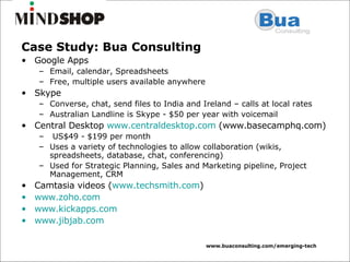 Case Study: Bua Consulting Google Apps Email, calendar, Spreadsheets Free, multiple users available anywhere Skype Converse, chat, send files to India and Ireland – calls at local rates Australian Landline is Skype - $50 per year with voicemail Central Desktop  www.centraldesktop.com  (www.basecamphq.com) US$49 - $199 per month Uses a variety of technologies to allow collaboration (wikis, spreadsheets, database, chat, conferencing) Used for Strategic Planning, Sales and Marketing pipeline, Project Management, CRM  Camtasia videos ( www.techsmith.com ) www.zoho.com www.kickapps.com www.jibjab.com   