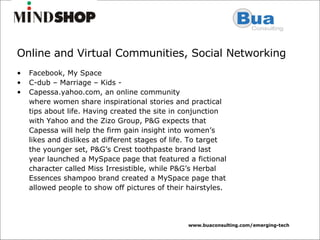 Online and Virtual Communities, Social Networking Facebook, My Space C-dub – Marriage – Kids -  Capessa.yahoo.com, an online community where women share inspirational stories and practical tips about life. Having created the site in conjunction with Yahoo and the Zizo Group, P&G expects that Capessa will help the firm gain insight into women’s likes and dislikes at different stages of life. To target the younger set, P&G’s Crest toothpaste brand last year launched a MySpace page that featured a fictional character called Miss Irresistible, while P&G’s Herbal Essences shampoo brand created a MySpace page that allowed people to show off pictures of their hairstyles. 