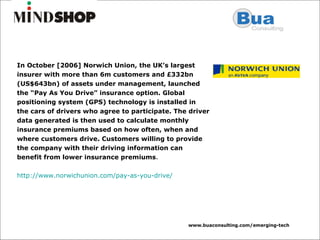 In October [2006] Norwich Union, the UK’s largest insurer with more than 6m customers and £332bn (US$643bn) of assets under management, launched the “Pay As You Drive” insurance option. Global positioning system (GPS) technology is installed in the cars of drivers who agree to participate. The driver data generated is then used to calculate monthly insurance premiums based on how often, when and where customers drive. Customers willing to provide the company with their driving information can benefit from lower insurance premiums . http://www.norwichunion.com/pay-as-you-drive/   