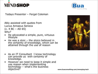 Ably assisted with quotes from  Lucius Annaeus Seneca (c. 4 BC – AD 65)  Why? He advocated a simple, pure, virtuous lifestyle He was a stoic – the stoics believed in the certainty of knowledge, which can be attained through the use of reason As an IT Consultant  I know technology can provide us  with certainty of knowledge. However we need to keep it simple and use reason when implementing technology – what’s the business objective? Todays Presenter – Fergal Coleman 