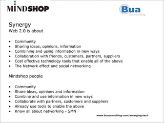 Synergy Web 2.0 is about Community Sharing ideas, opinions, information Combining and using information in new ways Collaboration with friends, customers, partners, suppliers Cost effective technology tools that enable all of the above The Network effect and social networking Mindshop people Community Share ideas, opinions and information Combine and use information in new ways Collaborate with partners, customers and suppliers Already use tools to enable the above Know all about networking - SMN 