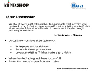 Table Discussion We should every night call ourselves to an account: what infirmity have I mastered to-day? what passions opposed? what temptation resisted? what virtue acquired? Our vices will abate of themselves if they be brought every day to the shrift.    Lucius Annaeus Seneca  Discuss how you have used technology  To improve service delivery Reduce business process cost Leverage existing IT infrastructure (and data) Where has technology not been successful? Relate the best examples from each table 