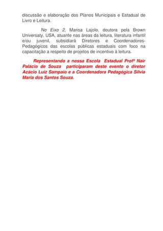 discussão e elaboração dos Planos Municipais e Estadual de 
Livro e Leitura. 

         No   Eixo   2,   Marisa   Lajolo,   doutora   pela   Brown 
Universaty, USA, atuante nas áreas da leitura, literatura infantil 
e/ou   juvenil,   subsidiará   Diretores   e   Coordenadores­
Pedagógicos   das   escolas   públicas   estaduais   com   foco   na 
capacitação a respeito de projetos de incentivo à leitura.

           Representando a nossa Escola   Estadual Profª Nair  
Palácio   de   Souza     participaram   deste   evento   o   diretor  
Acácio Luiz Sampaio e a Coordenadora Pedagógica Silvia  
Maria dos Santos Souza. 
 