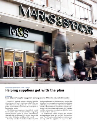 ECM September_Layout 1 03/09/2012 13:33 Page 36




       Sustainability commercialised – Marks & Spencer


       Helping suppliers get with the plan
       By Rob Bailes
       Marks & Spencer’s supplier engagement is driving resource efficiencies and product innovation

         n June 2012, Marks & Spencer celebrated the fifth        media have focused on short-term sales figures, Plan
       I anniversary of Plan A. Launched in 2007, Plan A is
       still widely acknowledged as the most ambitious
                                                                  A has been increasingly demonstrating its centrality to
                                                                  M&S’s long-term corporate and commercial future.
       public sustainability declaration to come from a           Already 138 commitments have been achieved, with a
       supermarket retailer.                                      further 30 on course. Of all M&S products, 31% adhere
           The fifth anniversary comes at a difficult period      to a Plan A commitment and a total of £185m in net
       for the retailer. At the same time that it was reporting   benefits has been delivered.
       annual progress against its Plan A commitments,               Of most interest, yet less analysed, has been the
       M&S was also recording a 2.7% drop in like-for-like        steady evolution of the way in which the company,
       sales in the UK for the April-June 2012 period.            under Plan A, has been adjusting its operational rela-
           Ironically, while the UK stock market and financial    tionship with its suppliers in order to drive
 