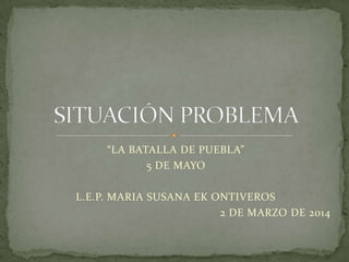 “LA BATALLA DE PUEBLA”
5 DE MAYO
L.E.P. MARIA SUSANA EK ONTIVEROS
2 DE MARZO DE 2014

 