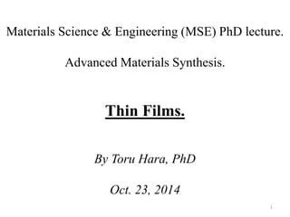 Materials Science & Engineering (MSE) PhD lecture. 
Advanced Materials Synthesis. 
Thin Films. 
By Toru Hara, PhD 
Oct. 23, 2014 
1 
 