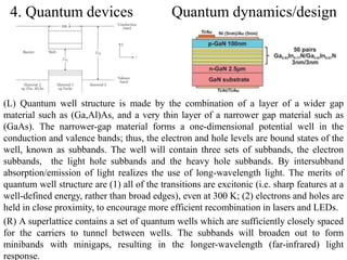 4. Quantum devices Quantum dynamics/design 
(L) Quantum well structure is made by the combination of a layer of a wider gap 
material such as (Ga,Al)As, and a very thin layer of a narrower gap material such as 
(GaAs). The narrower-gap material forms a one-dimensional potential well in the 
conduction and valence bands; thus, the electron and hole levels are bound states of the 
well, known as subbands. The well will contain three sets of subbands, the electron 
subbands, the light hole subbands and the heavy hole subbands. By intersubband 
absorption/emission of light realizes the use of long-wavelength light. The merits of 
quantum well structure are (1) all of the transitions are excitonic (i.e. sharp features at a 
well-defined energy, rather than broad edges), even at 300 K; (2) electrons and holes are 
held in close proximity, to encourage more efficient recombination in lasers and LEDs. 
(R) A superlattice contains a set of quantum wells which are sufficiently closely spaced 
for the carriers to tunnel between wells. The subbands will broaden out to form 
minibands with minigaps, resulting in the longer-wavelength (far-infrared) light 
12 
response. 
 