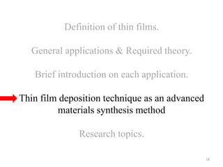Definition of thin films. 
General applications & Required theory. 
Brief introduction on each application. 
Thin film deposition technique as an advanced 
materials synthesis method 
Research topics. 
18 
 