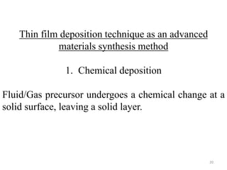 Thin film deposition technique as an advanced 
materials synthesis method 
1. Chemical deposition 
Fluid/Gas precursor undergoes a chemical change at a 
solid surface, leaving a solid layer. 
20 
 