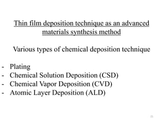 Thin film deposition technique as an advanced 
materials synthesis method 
Various types of chemical deposition technique 
- Plating 
- Chemical Solution Deposition (CSD) 
- Chemical Vapor Deposition (CVD) 
- Atomic Layer Deposition (ALD) 
21 
 