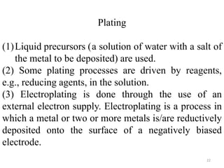 Plating 
(1)Liquid precursors (a solution of water with a salt of 
the metal to be deposited) are used. 
(2) Some plating processes are driven by reagents, 
e.g., reducing agents, in the solution. 
(3) Electroplating is done through the use of an 
external electron supply. Electroplating is a process in 
which a metal or two or more metals is/are reductively 
deposited onto the surface of a negatively biased 
electrode. 
22 
 