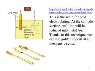 http://www.sparknotes.com/chemistry/ele 
ctrochemistry/electrolytic/section1.rhtml 
This is the setup for gold 
electroplating. At the cathode 
surface, Au3+ ion will be 
reduced into metal Au. 
Thanks to this technique, we 
can use golden spoons at an 
inexpensive cost. 
24 
 