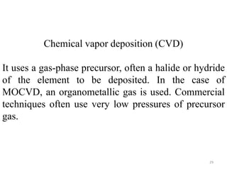 Chemical vapor deposition (CVD) 
It uses a gas-phase precursor, often a halide or hydride 
of the element to be deposited. In the case of 
MOCVD, an organometallic gas is used. Commercial 
techniques often use very low pressures of precursor 
gas. 
29 
 