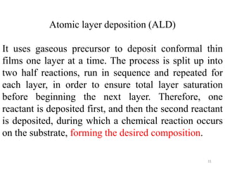 Atomic layer deposition (ALD) 
It uses gaseous precursor to deposit conformal thin 
films one layer at a time. The process is split up into 
two half reactions, run in sequence and repeated for 
each layer, in order to ensure total layer saturation 
before beginning the next layer. Therefore, one 
reactant is deposited first, and then the second reactant 
is deposited, during which a chemical reaction occurs 
on the substrate, forming the desired composition. 
31 
 
