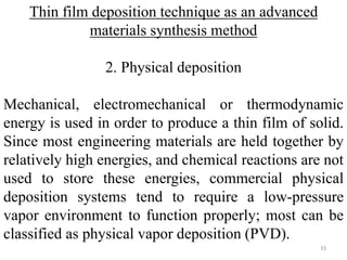Thin film deposition technique as an advanced 
materials synthesis method 
2. Physical deposition 
Mechanical, electromechanical or thermodynamic 
energy is used in order to produce a thin film of solid. 
Since most engineering materials are held together by 
relatively high energies, and chemical reactions are not 
used to store these energies, commercial physical 
deposition systems tend to require a low-pressure 
vapor environment to function properly; most can be 
classified as physical vapor deposition (PVD). 
33 
 