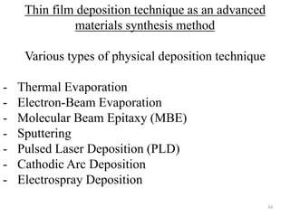 Thin film deposition technique as an advanced 
materials synthesis method 
Various types of physical deposition technique 
- Thermal Evaporation 
- Electron-Beam Evaporation 
- Molecular Beam Epitaxy (MBE) 
- Sputtering 
- Pulsed Laser Deposition (PLD) 
- Cathodic Arc Deposition 
- Electrospray Deposition 
34 
 