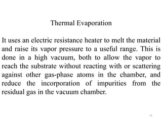 Thermal Evaporation 
It uses an electric resistance heater to melt the material 
and raise its vapor pressure to a useful range. This is 
done in a high vacuum, both to allow the vapor to 
reach the substrate without reacting with or scattering 
against other gas-phase atoms in the chamber, and 
reduce the incorporation of impurities from the 
residual gas in the vacuum chamber. 
35 
 