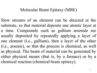 Molecular Beam Epitaxy (MBE) 
Slow streams of an element can be directed at the 
substrate, so that material deposits one atomic layer at 
a time. Compounds such as gallium arsenide are 
usually deposited by repeatedly applying a layer of 
one element (i.e., gallium), then a layer of the other 
(i.e., arsenic), so that the process is chemical, as well 
as physical. The beam of material can be generated by 
either physical means (that is, by a furnace) or by a 
chemical reaction (chemical beam epitaxy). 
39 
 