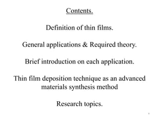 Contents. 
Definition of thin films. 
General applications & Required theory. 
Brief introduction on each application. 
Thin film deposition technique as an advanced 
materials synthesis method 
Research topics. 
4 
 
