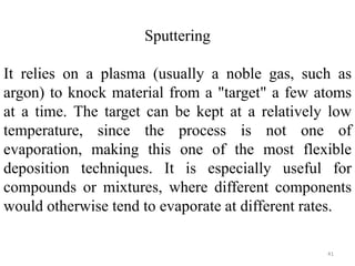 Sputtering 
It relies on a plasma (usually a noble gas, such as 
argon) to knock material from a "target" a few atoms 
at a time. The target can be kept at a relatively low 
temperature, since the process is not one of 
evaporation, making this one of the most flexible 
deposition techniques. It is especially useful for 
compounds or mixtures, where different components 
would otherwise tend to evaporate at different rates. 
41 
 