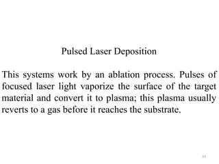 Pulsed Laser Deposition 
This systems work by an ablation process. Pulses of 
focused laser light vaporize the surface of the target 
material and convert it to plasma; this plasma usually 
reverts to a gas before it reaches the substrate. 
43 
 