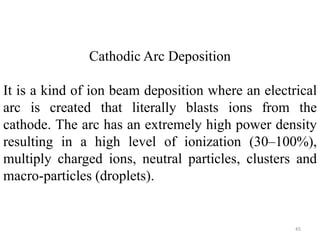 Cathodic Arc Deposition 
It is a kind of ion beam deposition where an electrical 
arc is created that literally blasts ions from the 
cathode. The arc has an extremely high power density 
resulting in a high level of ionization (30–100%), 
multiply charged ions, neutral particles, clusters and 
macro-particles (droplets). 
45 
 