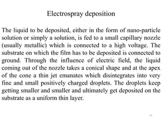 Electrospray deposition 
The liquid to be deposited, either in the form of nano-particle 
solution or simply a solution, is fed to a small capillary nozzle 
(usually metallic) which is connected to a high voltage. The 
substrate on which the film has to be deposited is connected to 
ground. Through the influence of electric field, the liquid 
coming out of the nozzle takes a conical shape and at the apex 
of the cone a thin jet emanates which disintegrates into very 
fine and small positively charged droplets. The droplets keep 
getting smaller and smaller and ultimately get deposited on the 
substrate as a uniform thin layer. 
47 
 