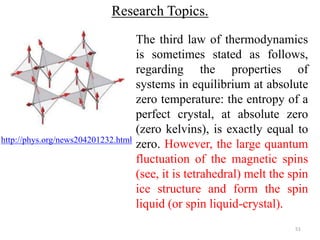 51 
Research Topics. 
http://phys.org/news204201232.html 
The third law of thermodynamics 
is sometimes stated as follows, 
regarding the properties of 
systems in equilibrium at absolute 
zero temperature: the entropy of a 
perfect crystal, at absolute zero 
(zero kelvins), is exactly equal to 
zero. However, the large quantum 
fluctuation of the magnetic spins 
(see, it is tetrahedral) melt the spin 
ice structure and form the spin 
liquid (or spin liquid-crystal). 
 