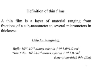 Definition of thin films. 
A thin film is a layer of material ranging from 
fractions of a sub-nanometer to several micrometers in 
thickness. 
Help for imagining. 
Bulk: 1022-1023 atoms exist in 1.0*1.0*1.0 cm3 
Thin Film: 1015-1016 atoms exist in 1.0*1.0 cm2 
(one-atom-thick thin film) 
6 
 