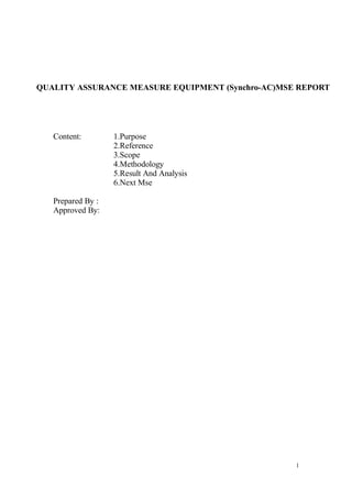 QUALITY ASSURANCE MEASURE EQUIPMENT (Synchro-AC)MSE REPORT




   Content:        1.Purpose
                   2.Reference
                   3.Scope
                   4.Methodology
                   5.Result And Analysis
                   6.Next Mse

   Prepared By :
   Approved By:




                                                   1
 