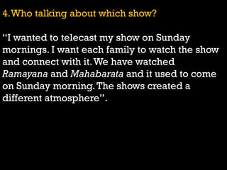 4.Who talking about which show?
“I wanted to telecast my show on Sunday
mornings. I want each family to watch the show
and connect with it.We have watched
Ramayana and Mahabarata and it used to come
on Sunday morning.The shows created a
different atmosphere”.
 
