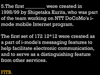 5.The first ________ were created in
1998/99 by Shigetaka Kurita, who was part
of the team working on NTT DoCoMo's i-
mode mobile Internet program.
The first set of 172 12*12 were created as
a part of i-mode's messaging features to
help facilitate electronic communication,
and to serve as a distinguishing feature
from other services.
FITB.
 