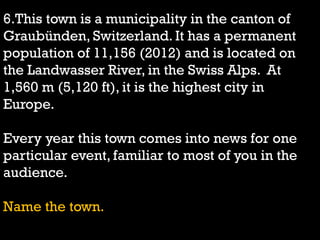 6.This town is a municipality in the canton of
Graubünden, Switzerland. It has a permanent
population of 11,156 (2012) and is located on
the Landwasser River, in the Swiss Alps. At
1,560 m (5,120 ft), it is the highest city in
Europe.
Every year this town comes into news for one
particular event, familiar to most of you in the
audience.
Name the town.
 