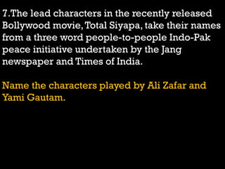 7.The lead characters in the recently released
Bollywood movie,Total Siyapa, take their names
from a three word people-to-people Indo-Pak
peace initiative undertaken by the Jang
newspaper and Times of India.
Name the characters played by Ali Zafar and
Yami Gautam.
 