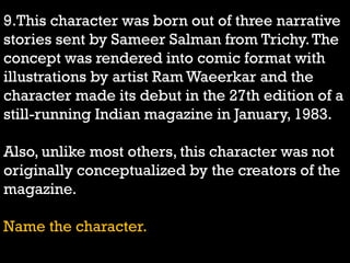 9.This character was born out of three narrative
stories sent by Sameer Salman from Trichy.The
concept was rendered into comic format with
illustrations by artist Ram Waeerkar and the
character made its debut in the 27th edition of a
still-running Indian magazine in January, 1983.
Also, unlike most others, this character was not
originally conceptualized by the creators of the
magazine.
Name the character.
 