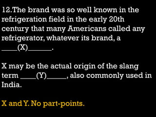 12.The brand was so well known in the
refrigeration field in the early 20th
century that many Americans called any
refrigerator, whatever its brand, a
____(X)______.
X may be the actual origin of the slang
term ____(Y)_____, also commonly used in
India.
X and Y. No part-points.
 