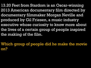 13.20 Feet from Stardom is an Oscar-winning
2013 American documentary film directed by
documentary filmmaker Morgan Neville and
produced by Gil Friesen, a music industry
executive whose curiosity to know more about
the lives of a certain group of people inspired
the making of the film.
Which group of people did he make the movie
on?
 