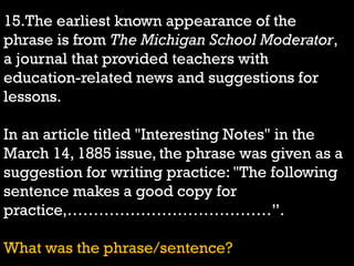 15.The earliest known appearance of the
phrase is from The Michigan School Moderator,
a journal that provided teachers with
education-related news and suggestions for
lessons.
In an article titled "Interesting Notes" in the
March 14, 1885 issue, the phrase was given as a
suggestion for writing practice: "The following
sentence makes a good copy for
practice,…………………………………”.
What was the phrase/sentence?
 