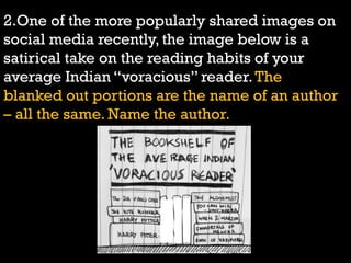 2.One of the more popularly shared images on
social media recently, the image below is a
satirical take on the reading habits of your
average Indian “voracious” reader.The
blanked out portions are the name of an author
– all the same. Name the author.
 